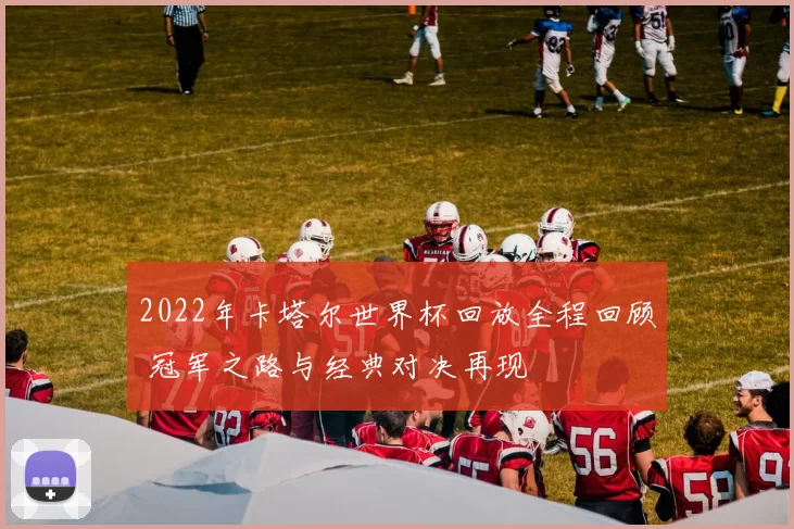 2022年卡塔尔世界杯回放全程回顾 冠军之路与经典对决再现