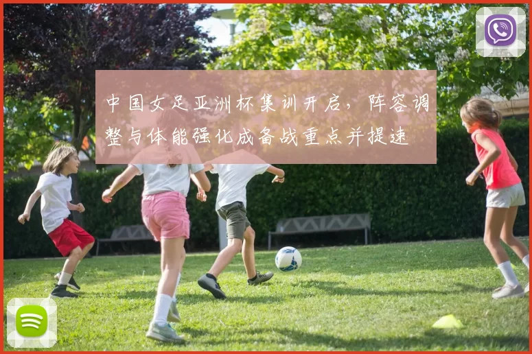 中国女足亚洲杯集训开启,阵容调整与体能强化成备战重点并提速