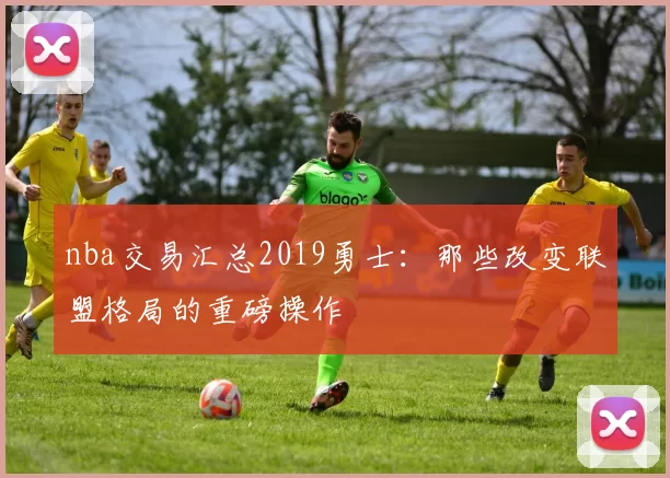 nba交易汇总2019勇士：那些改变联盟格局的重磅操作