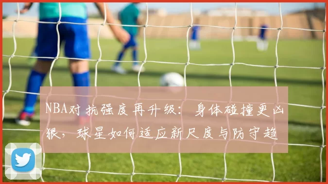 NBA对抗强度再升级:身体碰撞更凶狠,球星如何适应新尺度与防守趋势
