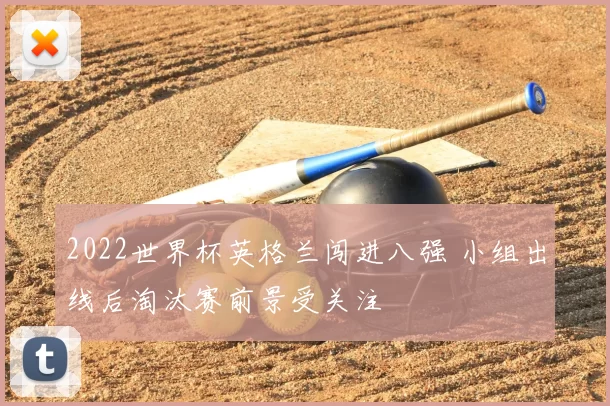 2022世界杯英格兰闯进八强 小组出线后淘汰赛前景受关注