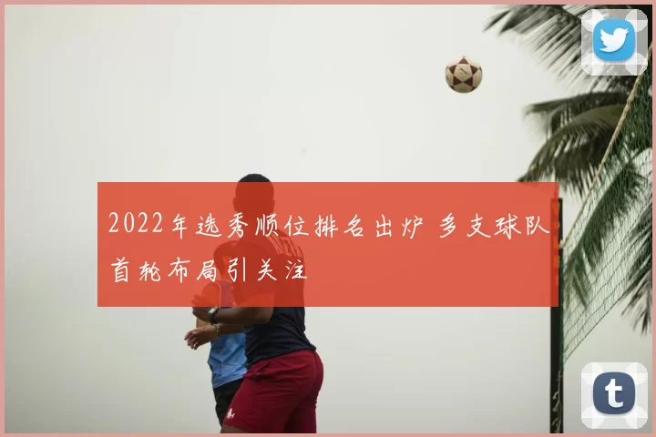 2022年选秀顺位排名出炉 多支球队首轮布局引关注