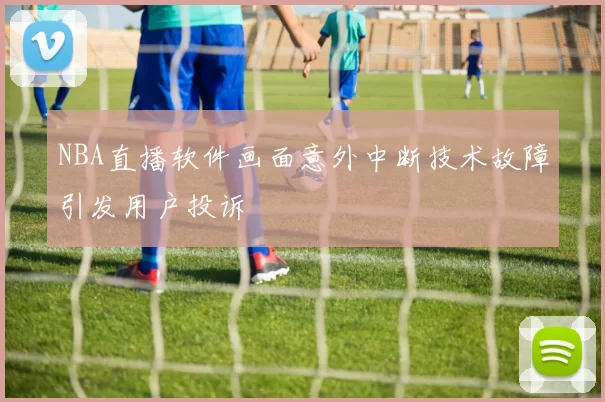 NBA直播软件画面意外中断技术故障引发用户投诉
