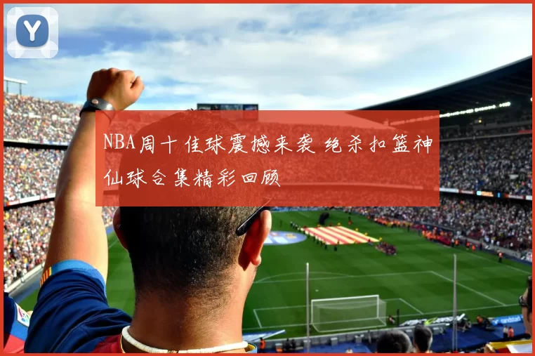 NBA周十佳球震撼来袭 绝杀扣篮神仙球合集精彩回顾