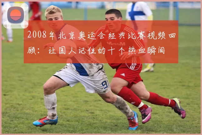 2008年北京奥运会经典比赛视频回顾:让国人记住的十个热血瞬间