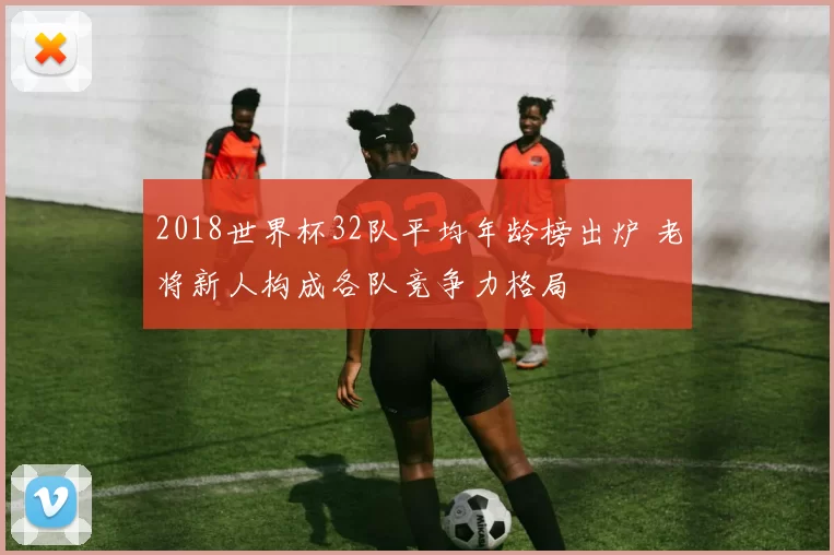 2018世界杯32队平均年龄榜出炉 老将新人构成各队竞争力格局