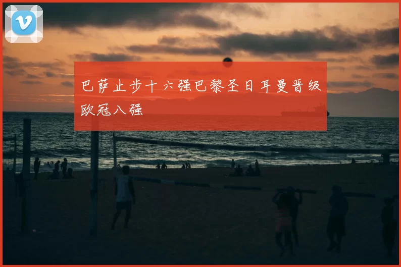 巴萨止步十六强巴黎圣日耳曼晋级欧冠八强