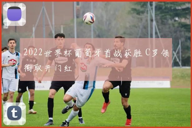 2022世界杯葡萄牙首战获胜 C罗领衔取开门红