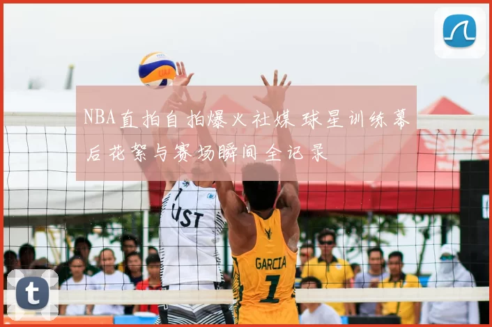 NBA直拍自拍爆火社媒 球星训练幕后花絮与赛场瞬间全记录