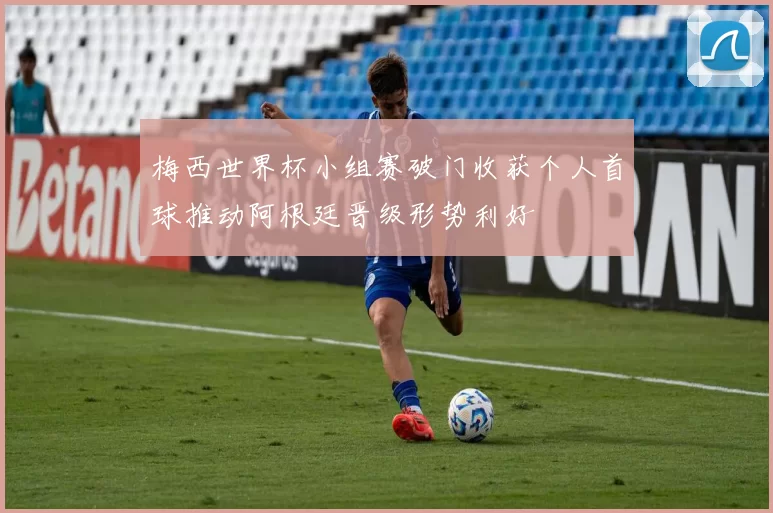 梅西世界杯小组赛破门收获个人首球推动阿根廷晋级形势利好