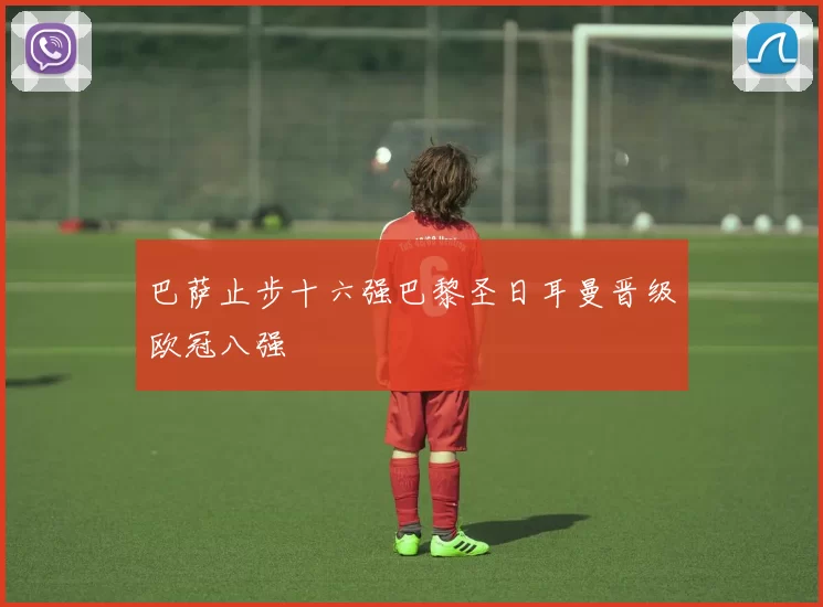 巴萨止步十六强巴黎圣日耳曼晋级欧冠八强