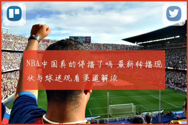 NBA中国真的停播了吗 最新转播现状与球迷观看渠道解读