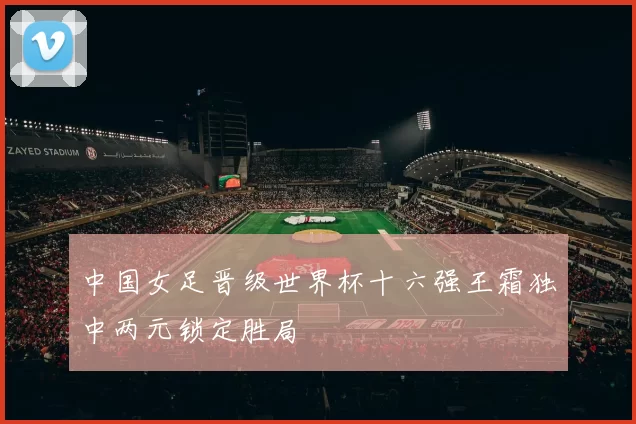 中国女足晋级世界杯十六强王霜独中两元锁定胜局