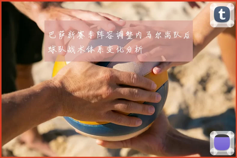 巴萨新赛季阵容调整内马尔离队后球队战术体系变化分析
