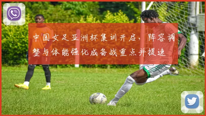 中国女足亚洲杯集训开启,阵容调整与体能强化成备战重点并提速