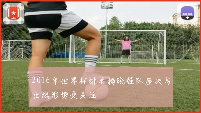2016年世界杯排名揭晓强队座次与出线形势受关注