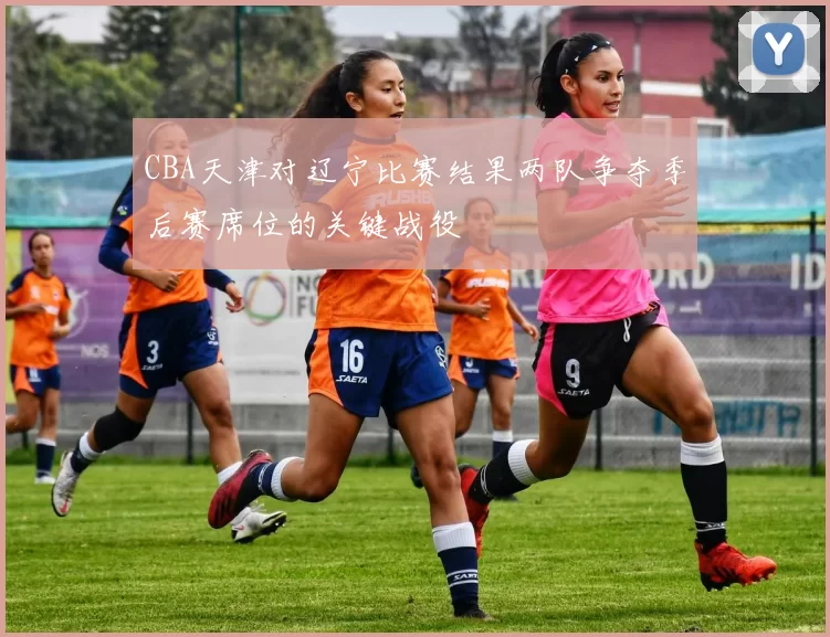 CBA天津对辽宁比赛结果两队争夺季后赛席位的关键战役