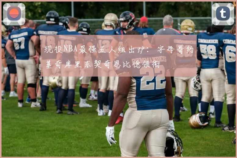 现役NBA最强五人组出炉:字母哥约基奇库里东契奇恩比德领衔