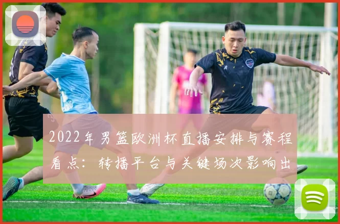 2022年男篮欧洲杯直播安排与赛程看点：转播平台与关键场次影响出线