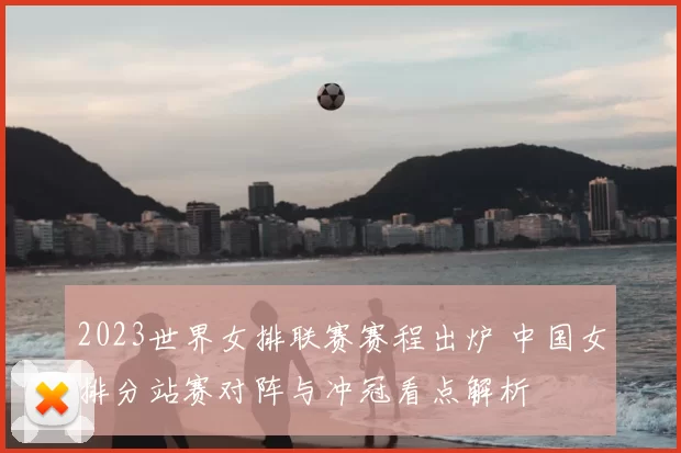 2023世界女排联赛赛程出炉 中国女排分站赛对阵与冲冠看点解析