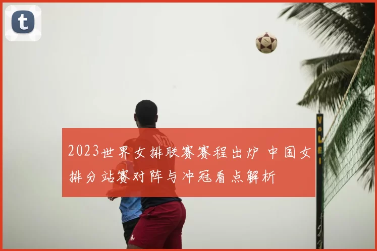 2023世界女排联赛赛程出炉 中国女排分站赛对阵与冲冠看点解析