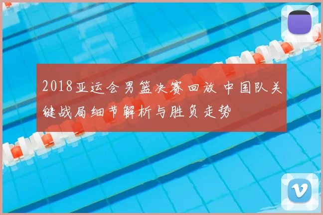 2018亚运会男篮决赛回放 中国队关键战局细节解析与胜负走势