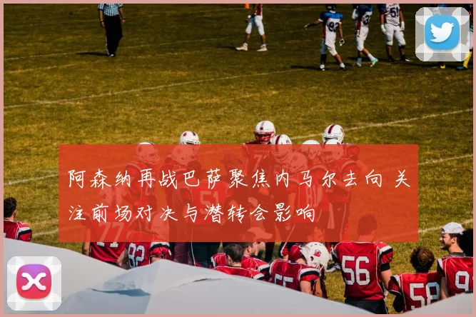 阿森纳再战巴萨聚焦内马尔去向 关注前场对决与潜转会影响