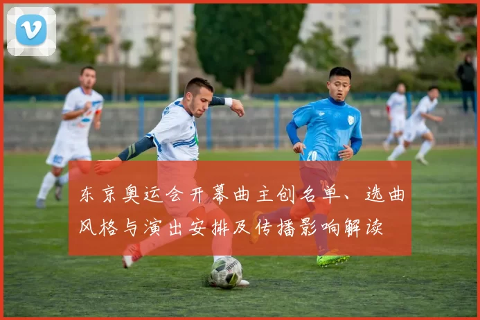 东京奥运会开幕曲主创名单、选曲风格与演出安排及传播影响解读