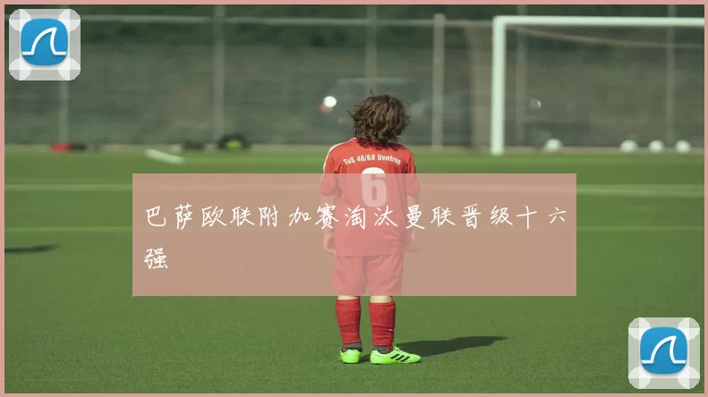 巴萨欧联附加赛淘汰曼联晋级十六强