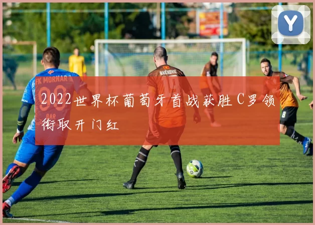 2022世界杯葡萄牙首战获胜 C罗领衔取开门红