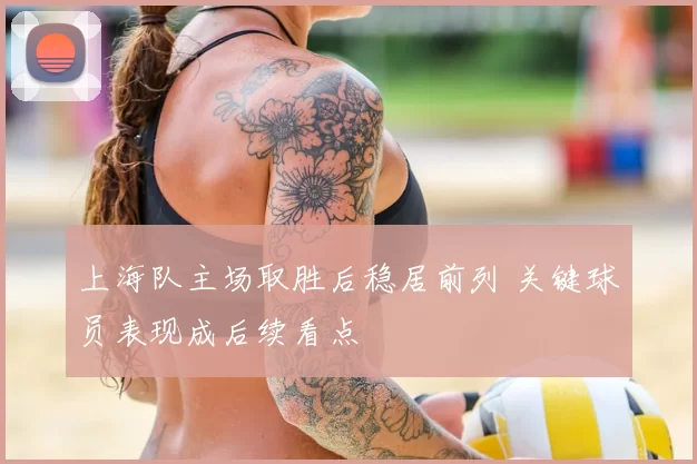 上海队主场取胜后稳居前列 关键球员表现成后续看点