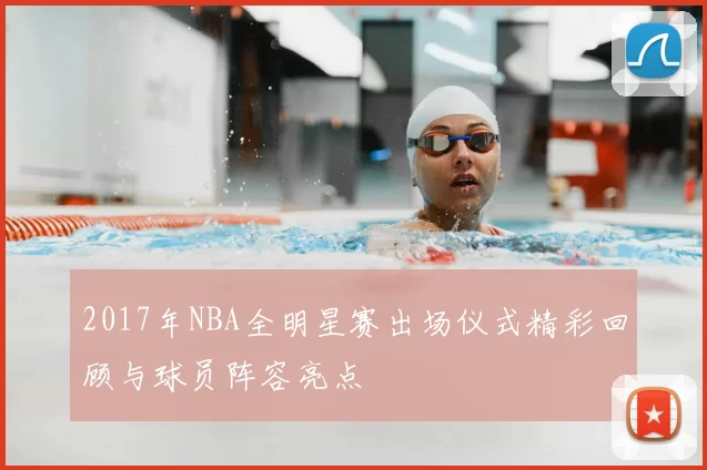 2017年NBA全明星赛出场仪式精彩回顾与球员阵容亮点