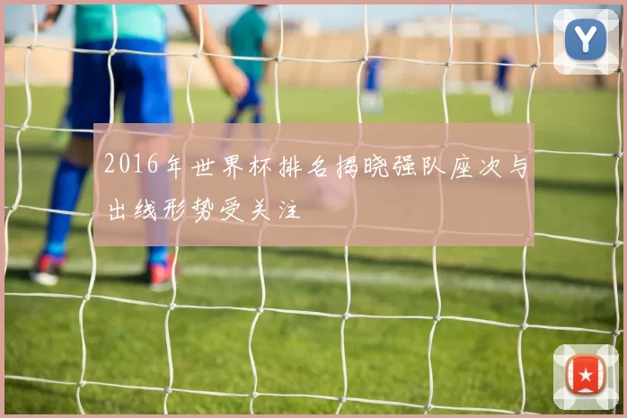 2016年世界杯排名揭晓强队座次与出线形势受关注