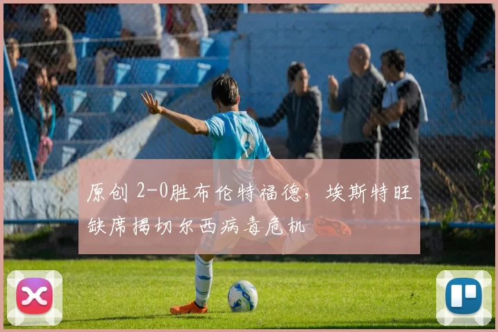 原创 2-0胜布伦特福德，埃斯特旺缺席揭切尔西病毒危机