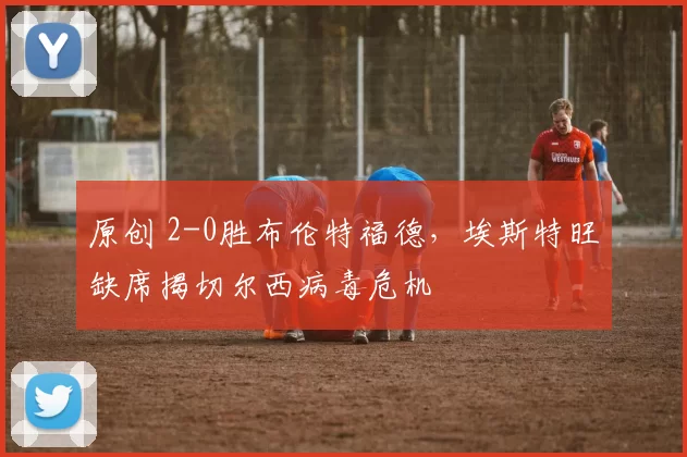 原创 2-0胜布伦特福德，埃斯特旺缺席揭切尔西病毒危机