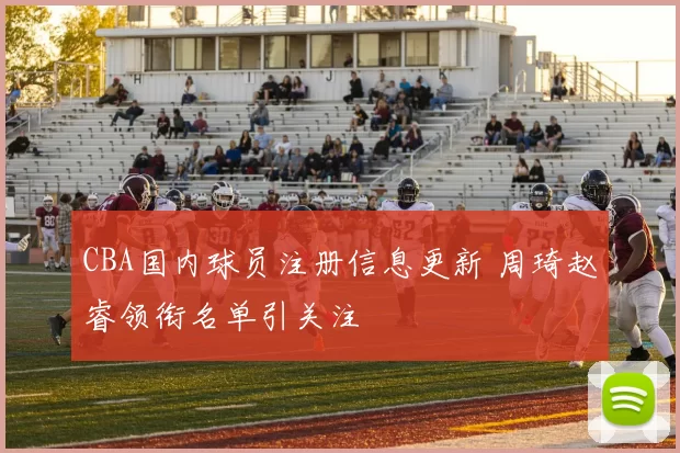 CBA国内球员注册信息更新 周琦赵睿领衔名单引关注