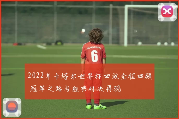 2022年卡塔尔世界杯回放全程回顾 冠军之路与经典对决再现