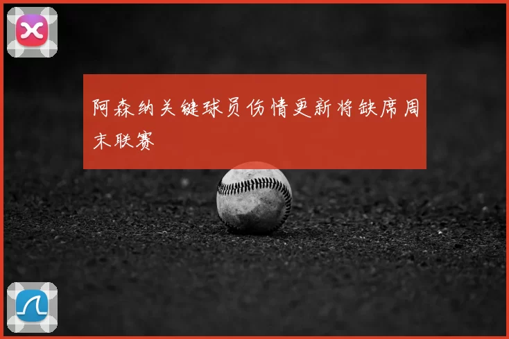 阿森纳关键球员伤情更新将缺席周末联赛