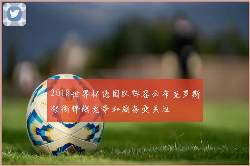 2018世界杯德国队阵容公布克罗斯领衔锋线竞争加剧备受关注