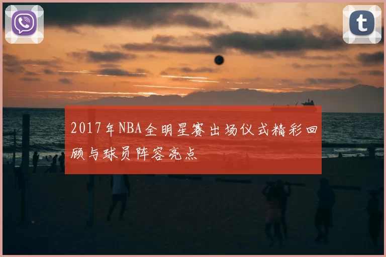 2017年NBA全明星赛出场仪式精彩回顾与球员阵容亮点