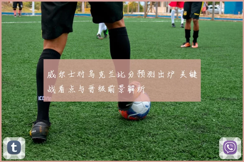 威尔士对乌克兰比分预测出炉 关键战看点与晋级前景解析