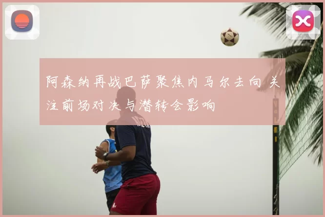 阿森纳再战巴萨聚焦内马尔去向 关注前场对决与潜转会影响