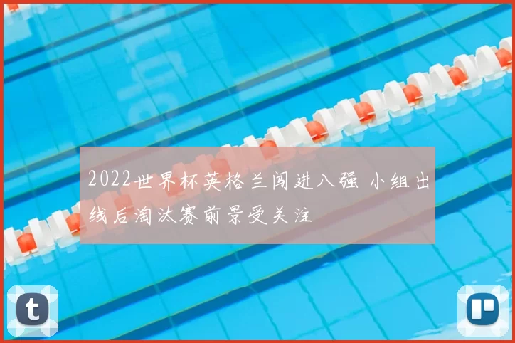 2022世界杯英格兰闯进八强 小组出线后淘汰赛前景受关注
