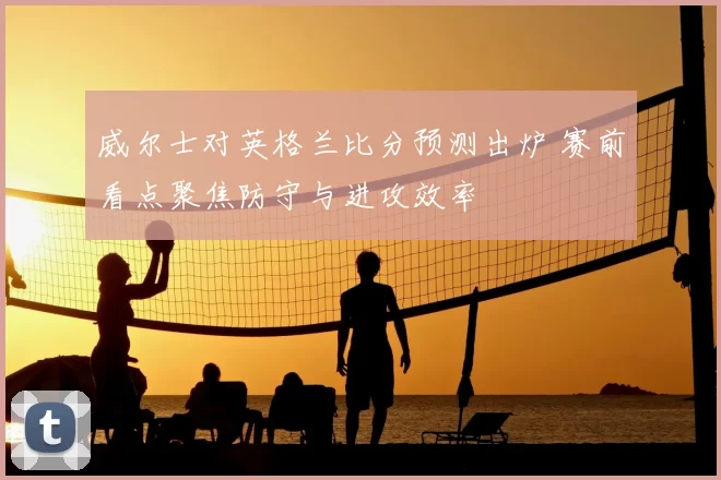 威尔士对英格兰比分预测出炉 赛前看点聚焦防守与进攻效率