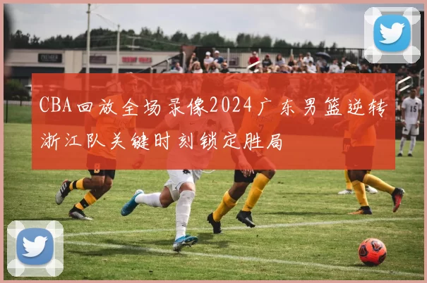 CBA回放全场录像2024广东男篮逆转浙江队关键时刻锁定胜局