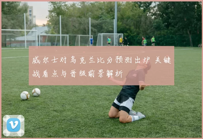 威尔士对乌克兰比分预测出炉 关键战看点与晋级前景解析