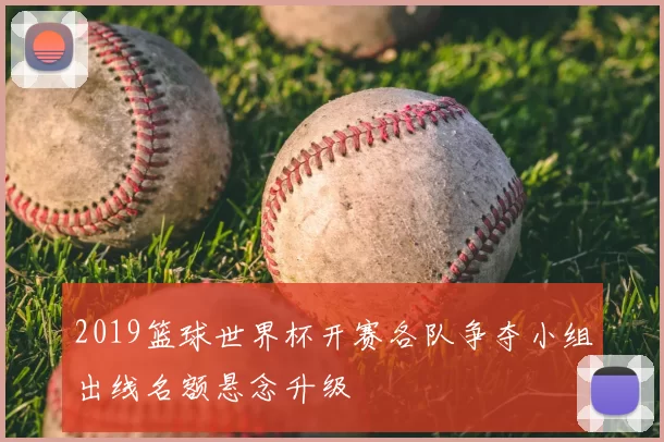 2019篮球世界杯开赛各队争夺小组出线名额悬念升级