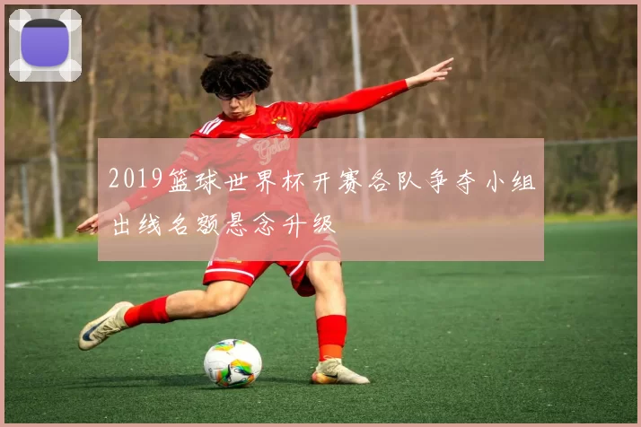 2019篮球世界杯开赛各队争夺小组出线名额悬念升级