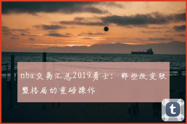 nba交易汇总2019勇士：那些改变联盟格局的重磅操作