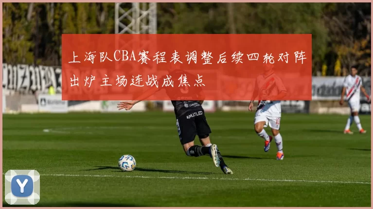 上海队CBA赛程表调整后续四轮对阵出炉主场连战成焦点